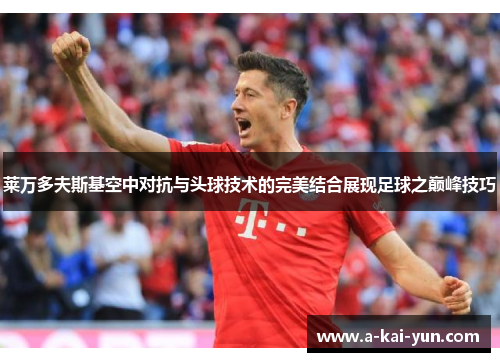 莱万多夫斯基空中对抗与头球技术的完美结合展现足球之巅峰技巧 莱万多夫斯基空中对抗与头球技术的完美结合展现足球之巅峰技巧