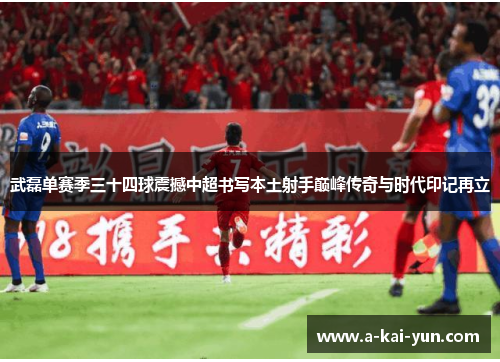 武磊单赛季三十四球震撼中超书写本土射手巅峰传奇与时代印记再立