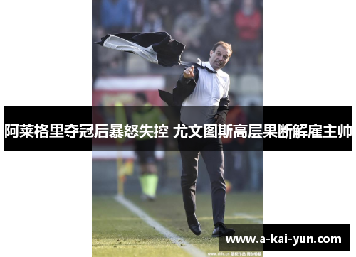 阿莱格里夺冠后暴怒失控 尤文图斯高层果断解雇主帅