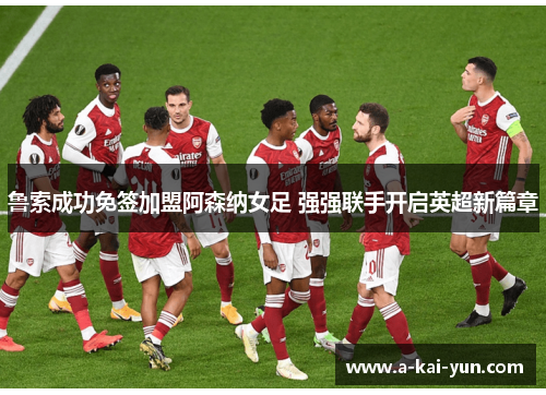 鲁索成功免签加盟阿森纳女足 强强联手开启英超新篇章