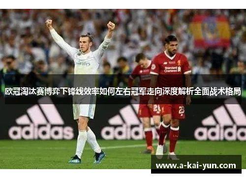 欧冠淘汰赛博弈下锋线效率如何左右冠军走向深度解析全面战术格局 欧冠淘汰赛博弈下锋线效率如何左右冠军走向深度解析全面战术格局