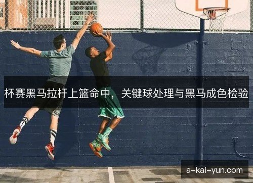 杯赛黑马拉杆上篮命中，关键球处理与黑马成色检验