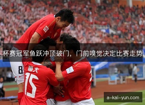 杯赛冠军鱼跃冲顶破门,门前嗅觉决定比赛走势 杯赛冠军鱼跃冲顶破门,门前嗅觉决定比赛走势
